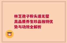林芝孢子粉头道无璧 高品质养生珍品独特优势与功效全解析