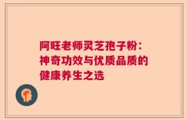 阿旺老师灵芝孢子粉：神奇功效与优质品质的健康养生之选