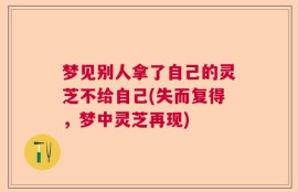 梦见别人拿了自己的灵芝不给自己(失而复得，梦中灵芝再现)