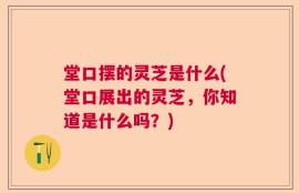 堂口摆的灵芝是什么(堂口展出的灵芝，你知道是什么吗？)