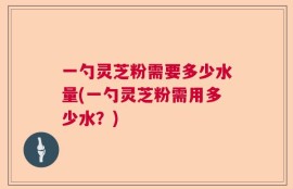 一勺灵芝粉需要多少水量(一勺灵芝粉需用多少水？)