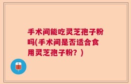 手术间能吃灵芝孢子粉吗(手术间是否适合食用灵芝孢子粉？)