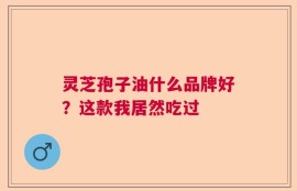灵芝孢子油什么品牌好？这款我居然吃过
