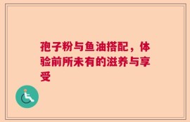 孢子粉与鱼油搭配，体验前所未有的滋养与享受