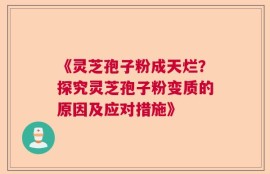 《灵芝孢子粉成天烂？探究灵芝孢子粉变质的原因及应对措施》