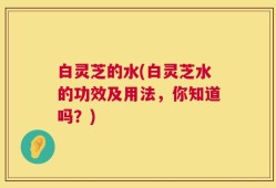 白灵芝的水(白灵芝水的功效及用法，你知道吗？)