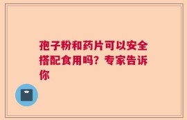孢子粉和药片可以安全搭配食用吗？专家告诉你