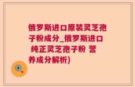 俄罗斯进口原装灵芝孢子粉成分_俄罗斯进口 纯正灵芝孢子粉 营养成分解析)