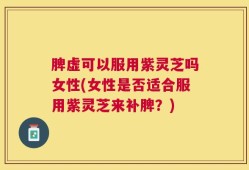 脾虚可以服用紫灵芝吗女性(女性是否适合服用紫灵芝来补脾？)