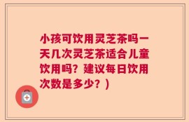 小孩可饮用灵芝茶吗一天几次灵芝茶适合儿童饮用吗？建议每日饮用次数是多少？)