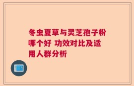 冬虫夏草与灵芝孢子粉哪个好 功效对比及适用人群分析