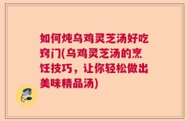 如何炖乌鸡灵芝汤好吃窍门(乌鸡灵芝汤的烹饪技巧，让你轻松做出美味精品汤)