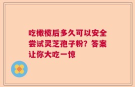 吃橄榄后多久可以安全尝试灵芝孢子粉？答案让你大吃一惊
