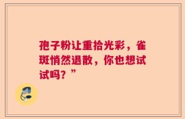 孢子粉让重拾光彩，雀斑悄然退散，你也想试试吗？”