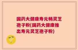 国药大健康寿元畅灵芝孢子粉(国药大健康推出寿元灵芝孢子粉)