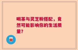 喝茶与灵芝粉搭配，竟然可能影响你的生活质量？