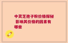 中灵芝孢子粉价格探秘 影响其价格的因素有哪些
