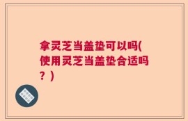 拿灵芝当盖垫可以吗(使用灵芝当盖垫合适吗？)