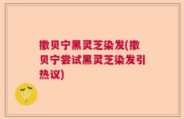 撒贝宁黑灵芝染发(撒贝宁尝试黑灵芝染发引热议)