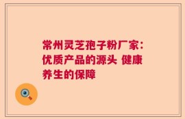 常州灵芝孢子粉厂家：优质产品的源头 健康养生的保障