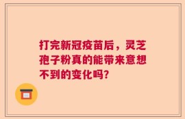 打完新冠疫苗后，灵芝孢子粉真的能带来意想不到的变化吗？