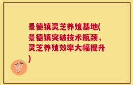 景德镇灵芝养殖基地(景德镇突破技术瓶颈，灵芝养殖效率大幅提升)
