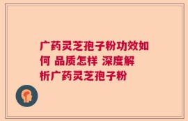 广药灵芝孢子粉功效如何 品质怎样 深度解析广药灵芝孢子粉