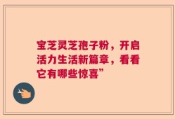 宝芝灵芝孢子粉，开启活力生活新篇章，看看它有哪些惊喜”