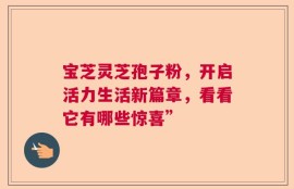 宝芝灵芝孢子粉，开启活力生活新篇章，看看它有哪些惊喜”