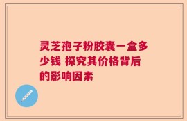 灵芝孢子粉胶囊一盒多少钱 探究其价格背后的影响因素