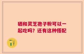 硒和灵芝孢子粉可以一起吃吗？还有这种搭配