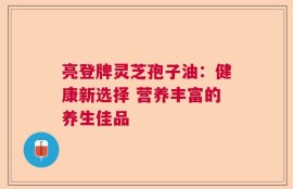 亮登牌灵芝孢子油：健康新选择 营养丰富的养生佳品