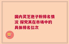 国内灵芝孢子粉排名情况 探究其在市场中的具体排名位次