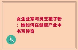 女企业家与灵芝孢子粉：她如何在健康产业中书写传奇