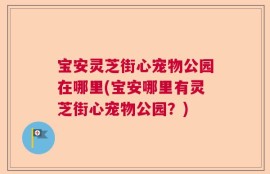 宝安灵芝街心宠物公园在哪里(宝安哪里有灵芝街心宠物公园？)