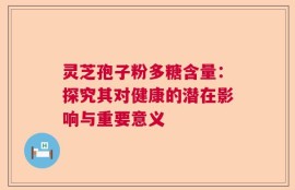 灵芝孢子粉多糖含量：探究其对健康的潜在影响与重要意义