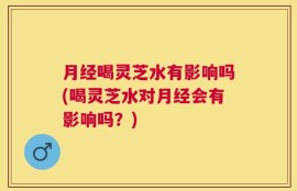 月经喝灵芝水有影响吗(喝灵芝水对月经会有影响吗？)