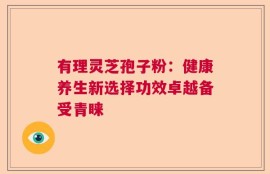 有理灵芝孢子粉：健康养生新选择功效卓越备受青睐
