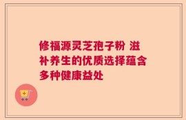 修福源灵芝孢子粉 滋补养生的优质选择蕴含多种健康益处