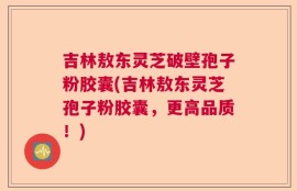 吉林敖东灵芝破壁孢子粉胶囊(吉林敖东灵芝孢子粉胶囊，更高品质！)