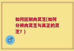 如何区别肉灵芝(如何分辨肉灵芝与真正的灵芝？)