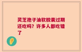灵芝孢子油软胶囊过期还吃吗？许多人都吃错了
