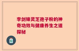 李剑锋灵芝孢子粉的神奇功效与健康养生之道探秘