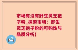 市场有没有野生灵芝孢子粉_探索市场：野生灵芝孢子粉的可购性与品质分析)