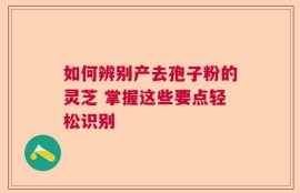 如何辨别产去孢子粉的灵芝 掌握这些要点轻松识别