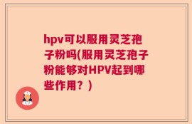 hpv可以服用灵芝孢子粉吗(服用灵芝孢子粉能够对HPV起到哪些作用？)