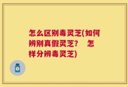 怎么区别毒灵芝(如何辨别真假灵芝？  怎样分辨毒灵芝)