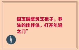 国芝破壁灵芝孢子，养生的佳伴侣，打开年轻之门”