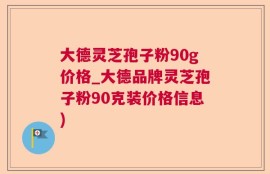 大德灵芝孢子粉90g价格_大德品牌灵芝孢子粉90克装价格信息)