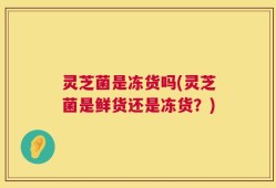 灵芝菌是冻货吗(灵芝菌是鲜货还是冻货？)